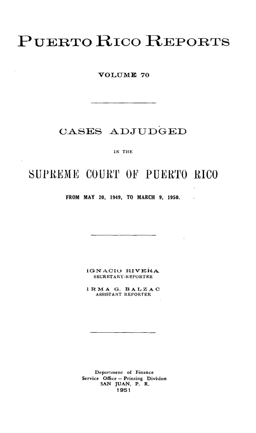 handle is hein.statereports/casupr0070 and id is 1 raw text is: PUERTO RICo REPORTS
VOLUME 70

CASES ADJUDGED
IN THE
SUPREME COURT OF PUERTO RICO

FROM MAY 20, 1949, TO MARCH 9, 1950.
LGNX CXO     R I V E RA.
SECRETARY-R EPORTER
IRTMA G. BALZAC
ASSISTANT REPORTER
Department of Finance
Service Office -Printing Division
SAN JUAN, P. R.
1951


