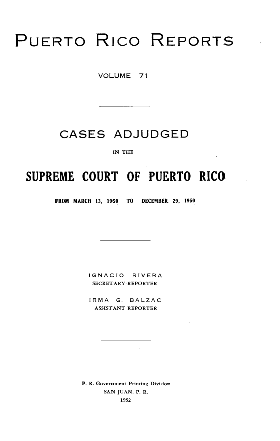 handle is hein.statereports/casupr0071 and id is 1 raw text is: PUERTO

Rico

REPORTS

VOLUME 71

CASES

ADJUDGED

IN THE

SUPREME COURT OF PUERTO RICO

FROM MARCH 13, 1950

TO   DECEMBER 29, 1950

IGNACIO     RIVERA
SECRETARY-REPORTER
IRMA   G. BALZAC
ASSISTANT REPORTER
P. R. Government Printing Division
SAN JUAN, P. R.
1952


