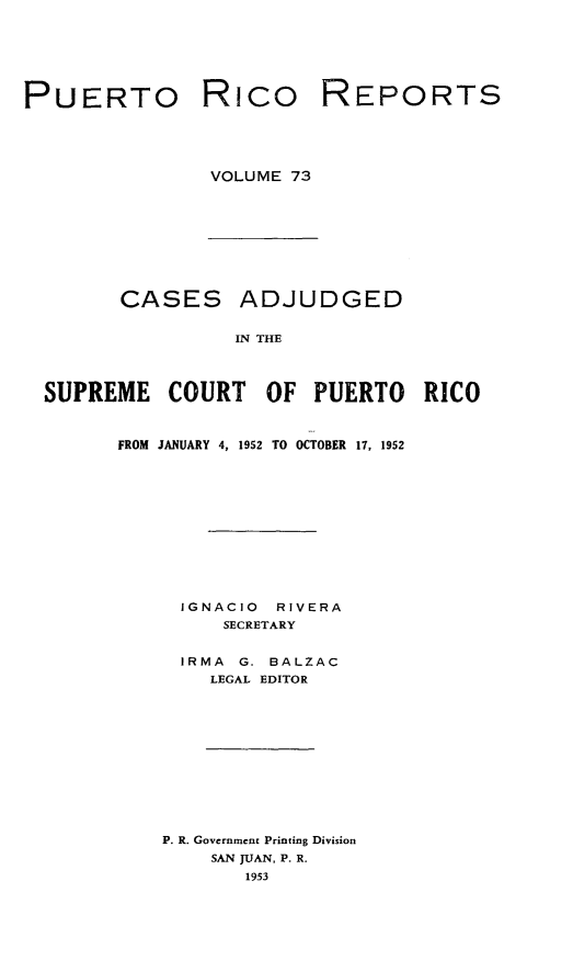 handle is hein.statereports/casupr0073 and id is 1 raw text is: PUERTO

Rico

REPORTS

VOLUME 73

CASES ADJUDGED
IN THE
SUPREME COURT OF PUERTO RICO

FROM JANUARY 4, 1952 TO OCTOBER 17, 1952
IGNACIO      RIVERA
SECRETARY
IRMA    G. BALZAC
LEGAL EDITOR
P. R. Government Printing Division
SAN JUAN, P. R.
1953


