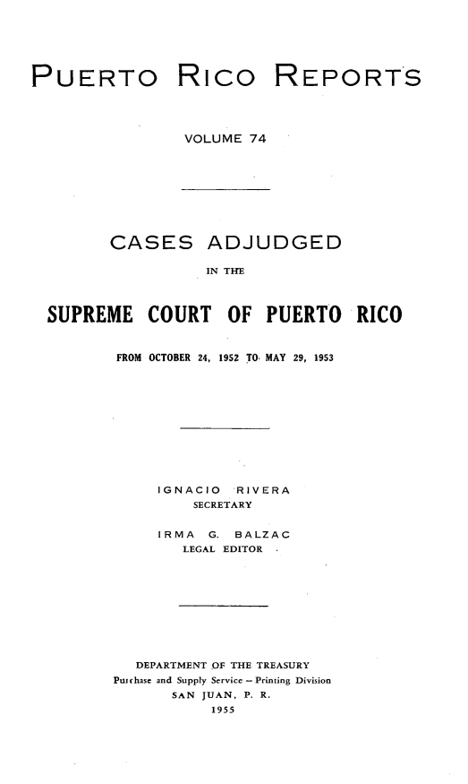 handle is hein.statereports/casupr0074 and id is 1 raw text is: PUERTO Rico REPORTS
VOLUME 74

CASES

ADJUDGED

IN THE

SUPREME COURT OF PUERTO RICO
FROM OCTOBER 24, 1952 TO, MAY 29, 1953
IGNACIO     RIVERA
SECRETARY
IRMA    G. BALZAC
LEGAL EDITOR
DEPARTMENT OF THE TREASURY
Puchase and Supply Service- Printing Division
SAN JUAN, P. R.
1955


