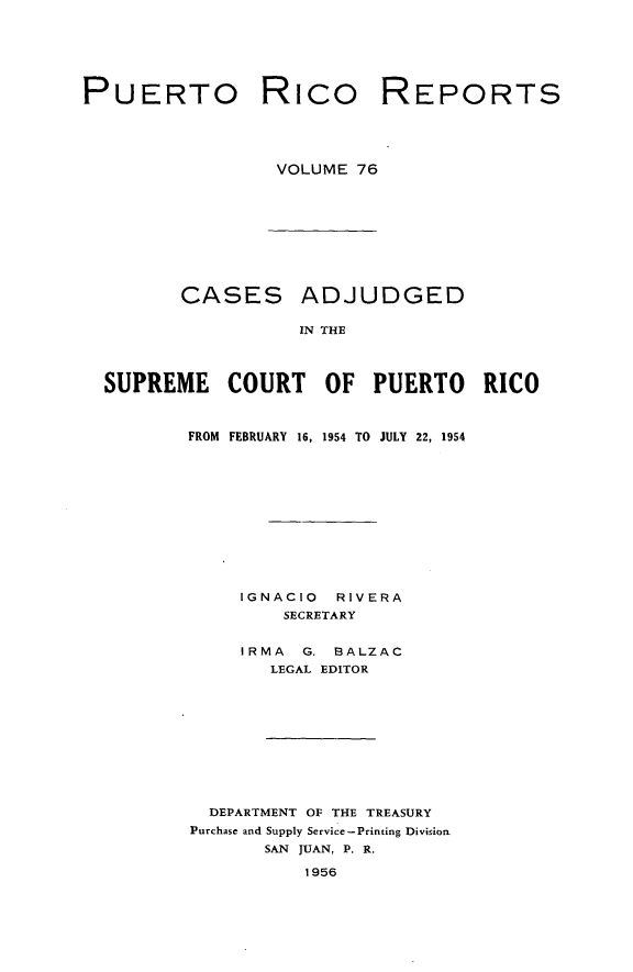 handle is hein.statereports/casupr0076 and id is 1 raw text is: PUERTO Rico

REPORTS

VOLUME 76

CASES ADJUDGED
IN THE
SUPREME COURT OF PUERTO RICO

FROM FEBRUARY 16, 1954 TO JULY 22, 1954
IGNACIO     RIVERA
SECRETARY
IRMA    G. BALZAC
LEGAL EDITOR
DEPARTMENT OF THE TREASURY
Purchase and Supply Service-Printing Division
SAN JUAN, P. R.
1956


