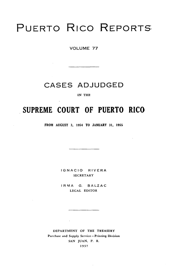 handle is hein.statereports/casupr0077 and id is 1 raw text is: PUERTO Rico

VOLUME 77

CASES

ADJUDGED

IN THE

SUPREME COURT OF PUERTO RICO
FROM AUGUST 3, 1954 TO JANUARY 31, 195S
IGNACIO      RIVERA
SECRETARY
IRMA    G. BALZAC
LEGAL EDITOR
DEPARTMENT OF THE TREASURY
Purchase and Supply Service-Printing Division
SAN JUAN, P. R.
1957

REPORTS


