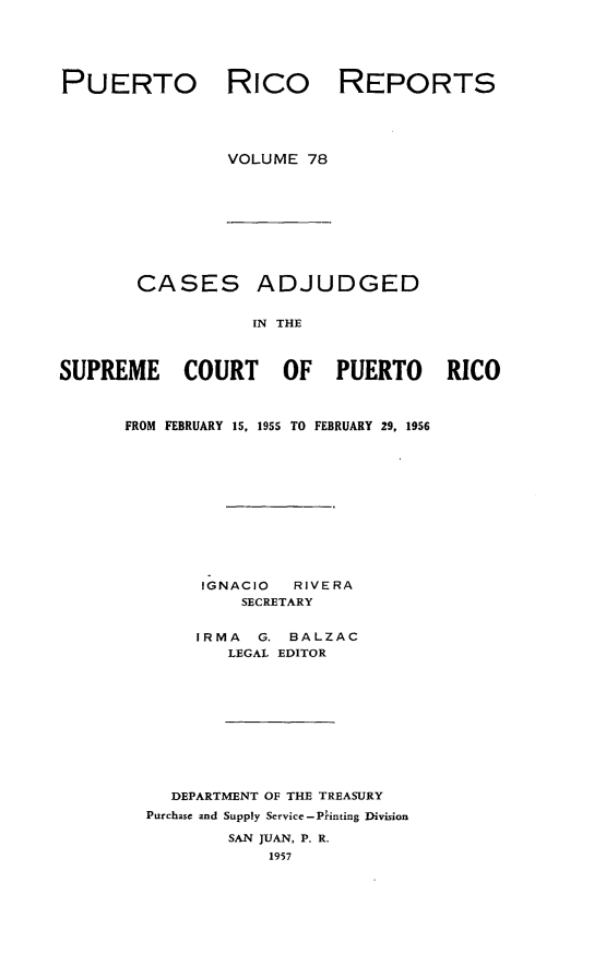 handle is hein.statereports/casupr0078 and id is 1 raw text is: PUERTO

Rico

REPORTS

VOLUME 78

CASES ADJUDGED
IN THE
SUPREME COURT OF PUERTO RICO

FROM FEBRUARY 15, 1955 TO FEBRUARY 29, 1956
IGNACIO      RIVERA
SECRETARY
IRMA     G.  BALZAC
LEGAL EDITOR
DEPARTMENT OF THE TREASURY
Purchase and Supply Service -P'inting Division
SAN JUAN, P. R.
1957


