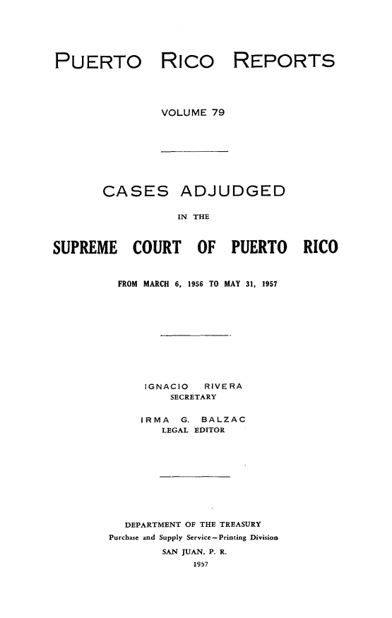handle is hein.statereports/casupr0079 and id is 1 raw text is: PUERTO Rico

REPORTS

VOLUME 79

CASES ADJUDGED
IN THE
SUPREME COURT OF PUERTO RICO

FROM MARCH 6, 1956 TO MAY 31, 1957
IGNACIO     RIVERA
SECRETARY
IRMA    G. BALZAC
LEGAL EDITOR
DEPARTMENT OF THE TREASURY
Purchase and Supply Service -Printing Division
SAN JUAN, P. R.
1957


