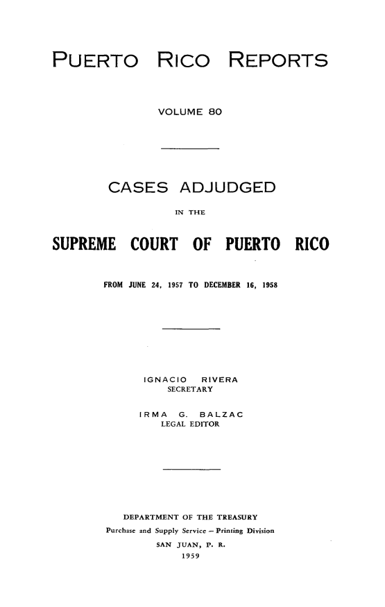 handle is hein.statereports/casupr0080 and id is 1 raw text is: PUERTO

Rico

REPORTS

VOLUME 80
CASES ADJUDGED
IN THE
SUPREME COURT OF PUERTO RICO

FROM JUNE 24, 1957 TO DECEMBER 16, 1958
IGNACIO     RIVERA
SECRETARY
IRMA    G. BALZAC
LEGAL EDITOR
DEPARTMENT OF THE TREASURY
Purchase and Supply Service- Printing Division
SAN JUAN, P. R.
1959


