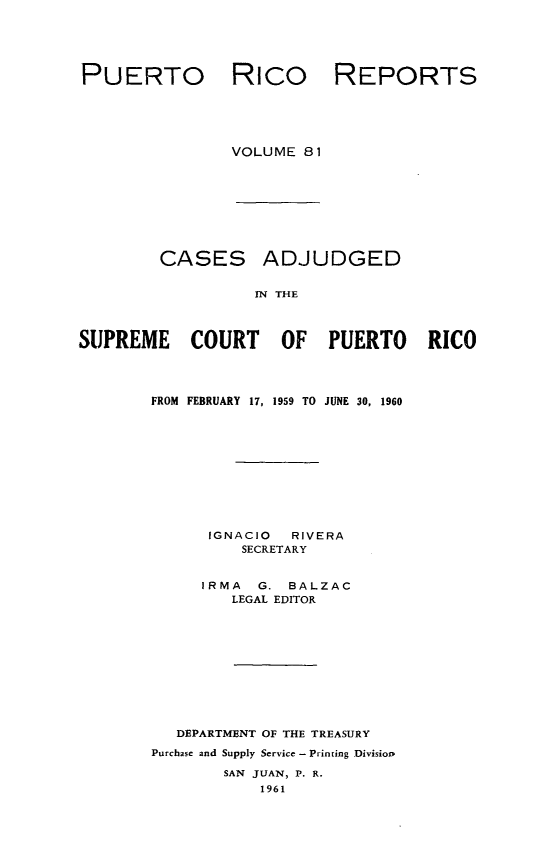 handle is hein.statereports/casupr0081 and id is 1 raw text is: PUERTO

Rico

REPORTS

VOLUME 81

CASES

ADJUDGED

IN THE

SUPREME COURT OF PUERTO RICO
FROM FEBRUARY 17, 1959 TO JUNE 30, 1960
IGNACIO     RIVERA
SECRETARY
IRMA    G. BALZAC
LEGAL EDITOR
DEPARTMENT OF THE TREASURY
Purchase and Supply Service - Printing Divisiop
SAN JUAN, P. R.
1961


