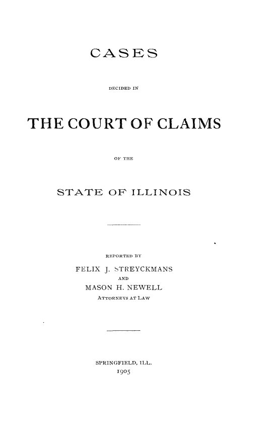 handle is hein.statereports/cclai0001 and id is 1 raw text is: 







           CASES




              TECIDET IN





THE COURT OF CLAIMS




               OF THE


STATE OP ILLINOIS









        REPORTED BY

   FELIX J. STREYCKMANS
          AND
     MASON H. NEWELL
       ATTORNEYS AT LAW










       SPRINGFIELD, ILL.
          1905


