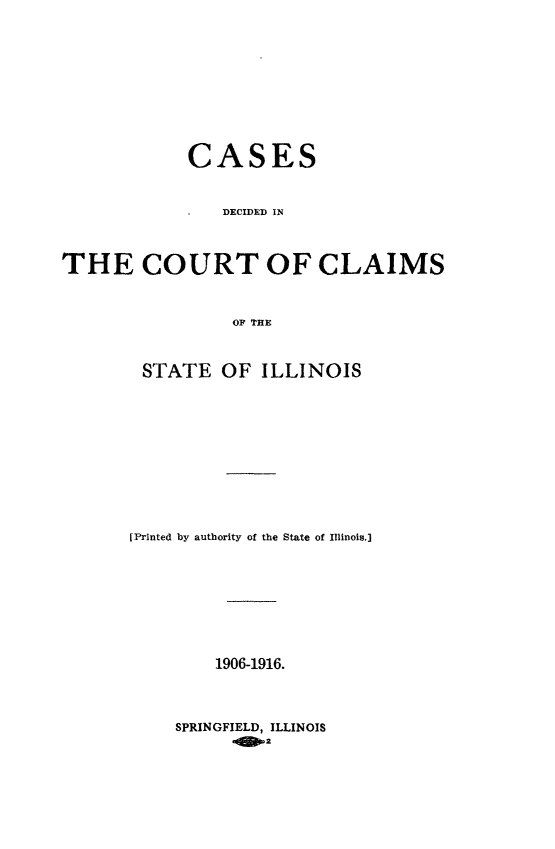 handle is hein.statereports/cclai0002 and id is 1 raw text is: 










            CASES


                DECIDED IN



THE COURT OF CLAIMS



                OF TE


STATE OF ILLINOIS











(Printed by authority of the State of Illinois.]









        1906-1916.


SPRINGFIELD, ILLINOIS
       .102


