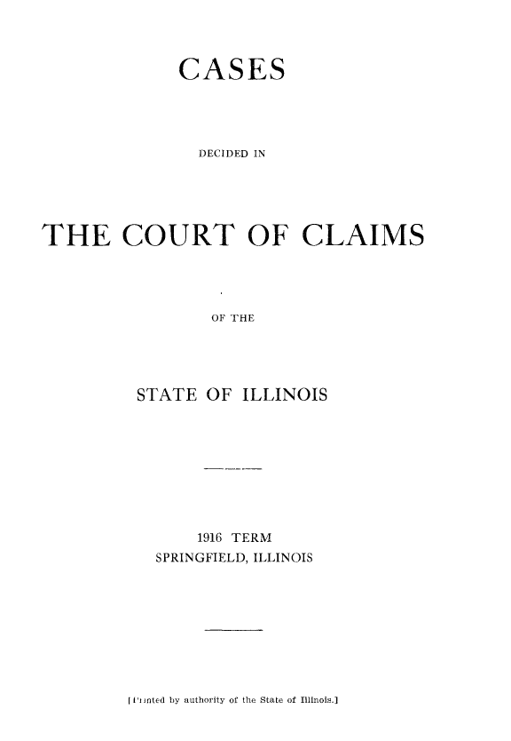 handle is hein.statereports/cclai0003 and id is 1 raw text is: 



              CASES





                DECIDED IN





THE COURT OF CLAIMS




                 OF THE





          STATE  OF ILLINOIS


    1916 TERM
SPRINGFIELD, ILLINOIS


[I Inted by authority of the State of Illinois.]


