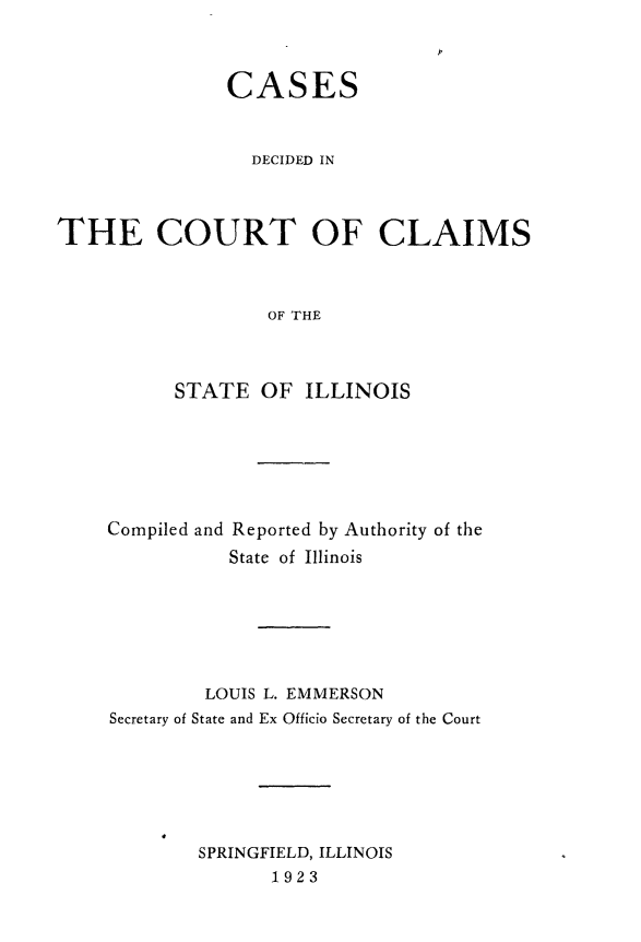 handle is hein.statereports/cclai0004 and id is 1 raw text is: 



               CASES



                 DECIDED IN




THE COURT OF CLAIMS



                   OF THE



          STATE   OF  ILLINOIS


Compiled and Reported by Authority of the
           State of Illinois







         LOUIS L. EMMERSON
Secretary of State and Ex Officio Secretary of the Court







        SPRINGFIELD, ILLINOIS
               1923



