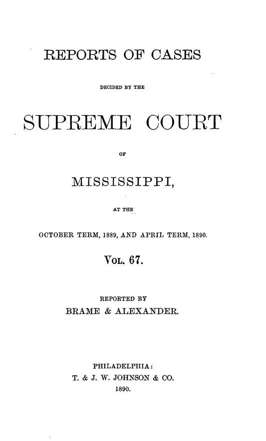handle is hein.statereports/cdesumis0067 and id is 1 raw text is: REPORTS OF CASES
DECIDED BY THE
SUPREME COURT
OF
MISSISSIPPI,
AT THE
OCTOBER TERM, 1889, AND APRIL TERM, 1890.
VOL. 67.
REPORTED BY
BRAME & ALEXANDER.
PHILADELPHIA:
T. & J. W. JOHNSON & CO.
1890.


