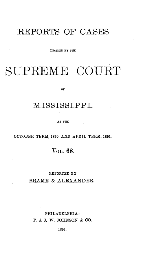 handle is hein.statereports/cdesumis0068 and id is 1 raw text is: REPORTS

OF CASES

DECIDED BY THE
SUPREME COURT
OF
MISSISSIPPI,
AT THE
OCTOBER TERM, 1890, AND APRIL TERM, 1891.
V OL. 68.
REPORTED BY
BRAME & ALEXANDER.
PHILADELPHIA:
T. & J. W. JOHNSON & CO.

1891.


