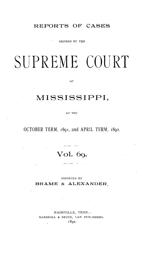 handle is hein.statereports/cdesumis0069 and id is 1 raw text is: REPORTS OF CASES

DECIDED BY THE
SUPREME COURT
OFP
MISSISSIPPI,
AT TIlE
OCTOBER TERM, 189i, and APRIL TERM, 1892.
Vol. 69.
REPORTED BY
BRAME & ALEXANDER.
NASHVILLE, TENN.:
MARSHALL & BRUCE, LAW PUBLISHERS.
1892.


