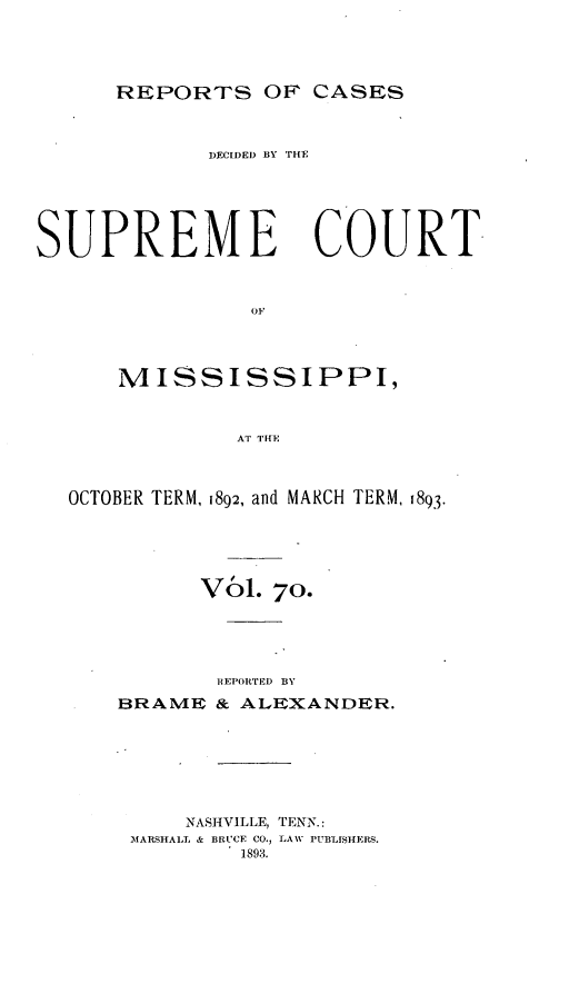 handle is hein.statereports/cdesumis0070 and id is 1 raw text is: REPORTS OF CASES
DECIDE) BY THE
SUPREME COURT,
OF
MISSISSIPPI,
AT THE
OCTOBER TERM, 1892, and MARCH TERM, 1893.
VOl. 70.
REPORTED BY
BRAME & ALEXANDER.
NASH{VILLE, TENN.:
MARSHALL. & BRUCE CO, LAW PUBLISHEMS.
1893.


