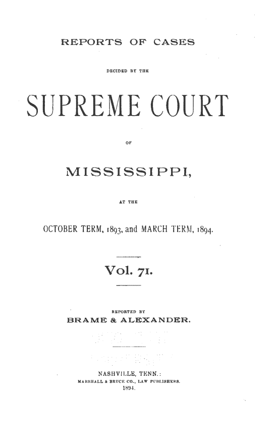handle is hein.statereports/cdesumis0071 and id is 1 raw text is: REPORTS OF CASES
DECIDED BY TIIE
SUP REME COURTf
OF
MISSISSIPP1,
AT THE
OCTOBER TERM, 1893, and MARCH TERM, 1894.
VoL 7'.
REIPORTEgD BY
BRAME & ALEXANDER.
NASHVILLE, TENN.:
MARSHALL & BRUCE CO., LAW PUBLISHER&
189-L


