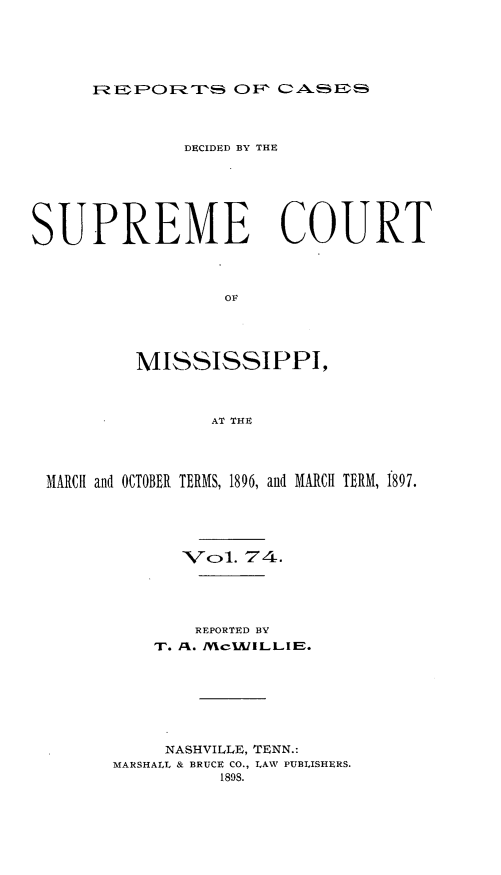 handle is hein.statereports/cdesumis0074 and id is 1 raw text is: REP FORT 3  FO c-A -1;3A Er

DECIDED BY THE
SUPREME COURT
OF
MISSISSIPPI,
AT THE
MARCH and OCTOBER TERMS, 1896, and MARCH TERM, 1897.
Vol. 74.
REPORTED BY
WI. A:!. JV cIAI ILLIIE.
NASHVILLE, TENN.:
MARSHALL & BRUCE CO., LAW PUBLISHERS.
1898.


