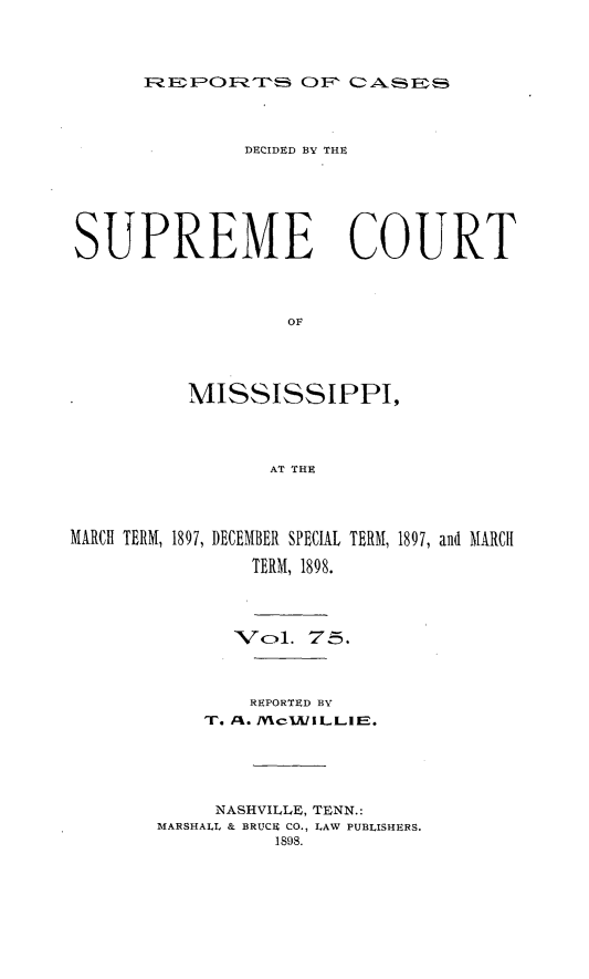 handle is hein.statereports/cdesumis0075 and id is 1 raw text is: ?EPOFRTh OF CAE

DECIDED BY THE
SUPREME COURT
OF
MISSISSIPPI,
AT THE
MARCH TERM, 1897, DECEMBER SPECIAL TERM, 1897, and MARCH
TERM, 1898.
Vol1. 75.
REPORTED BY
T. /: . /VI, eUILLIE.
NASHVILLE, TENN.:
MARSHALL & BRUCU CO., LAW PUBLISHERS.
1898.


