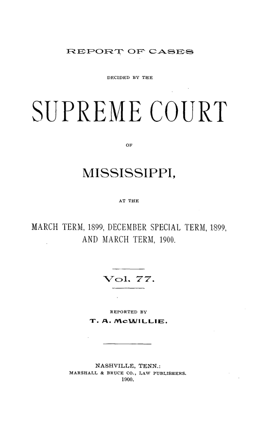handle is hein.statereports/cdesumis0077 and id is 1 raw text is: REPO CF FQ F   0   A A  D i
DECIDED BY THE
SUPREME COURT
OF
MISSISSIPPI,
AT THE
MARCH TERM, 1899, DECEMBER SPECIAL TERM, 1899,
AND MARCH TERM, 1900.
Vc1. 77.
REPORTED BY
T. A. /MCIJlLLIE.
NASHVILLE, TENN.:
MARSHALL & BRUCE CO., LAW PUBLISHERS.
1900.



