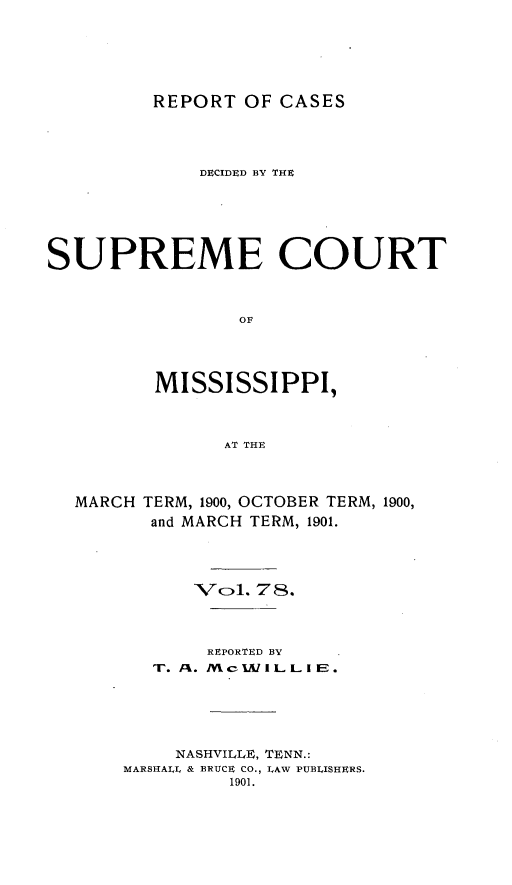 handle is hein.statereports/cdesumis0078 and id is 1 raw text is: REPORT OF CASES

DECIDED BY THE
SUPREME COURT
OF
MISSISSIPPI,
AT THE
MARCH TERM, 1900, OCTOBER TERM, 1900,
and MARCH TERM, 1901.
Wcl. 78.
REPORTED BY
NASHVILLE, TENN.:
MARSHALIL & BRUCE CO., LAW PUBLISHERS.
1901.


