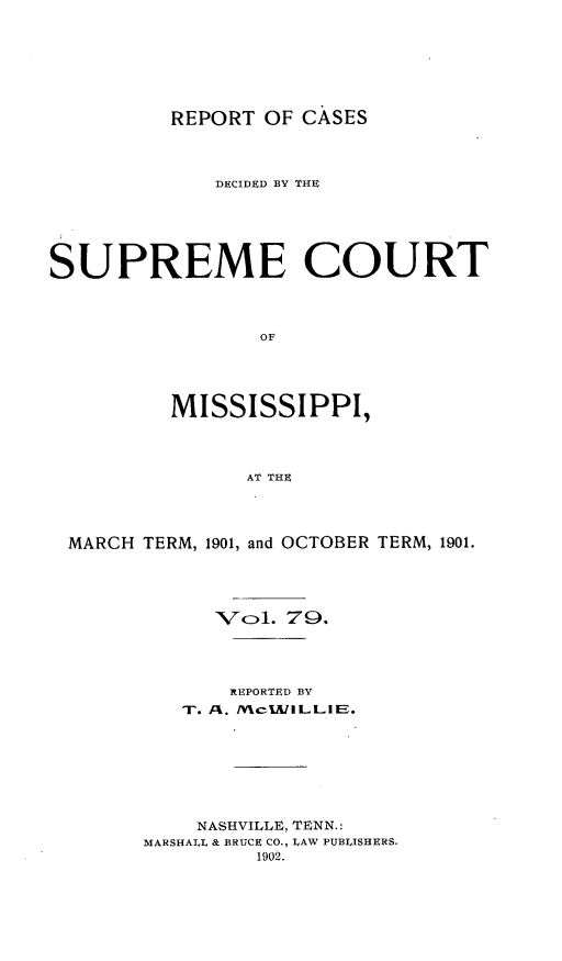 handle is hein.statereports/cdesumis0079 and id is 1 raw text is: REPORT OF CASES

DECIDED BY THE
SUPREME COURT
OF
MISSISSIPPI,
AT THE
MARCH TERM, 1901, and OCTOBER TERM, 1901.
VCol. 79.
REPORTED BY
NASHVILLE, TENN.:
MARSHALL & BRUCE CO., LAW PUBLISHERS.
1902.


