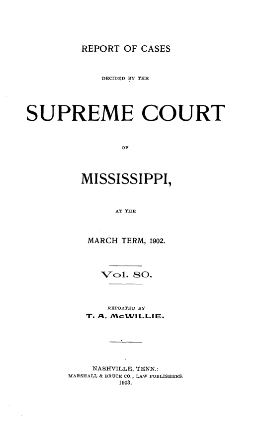 handle is hein.statereports/cdesumis0080 and id is 1 raw text is: REPORT OF CASES

DECIDED BY THE
SUPREME COURT
OF
MISSISSIPPI,
AT THE

MARCH TERM, 1902.
Vcl. 80.
REPORTED BY
T. A. /ce1J/ILLiIE.
NASHVILLE, TENN.:
MARSHALL & BRUCE CO., LAW PUBLISHERS.
1903.


