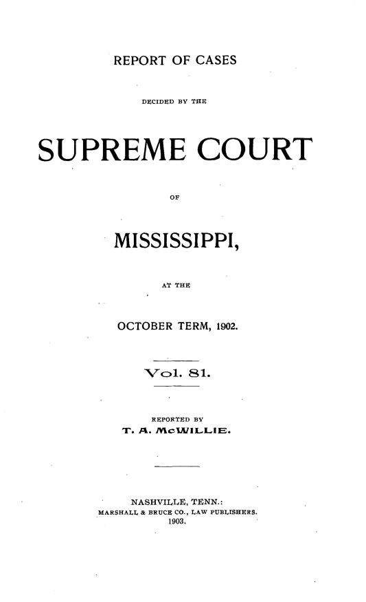 handle is hein.statereports/cdesumis0081 and id is 1 raw text is: REPORT OF CASES

DECIDED BY THE
SUPREME COURT
OF
MISSISSIPPI,
AT THE

OCTOBER TERM, 1902.
Vol. 81.
REPORTED BY
T. Ak. /Mc1AILLlE.
NASHVILLE, TENN.:
MARSHALL & BRUCE CO., LAW PUBLISHERS.
1903.



