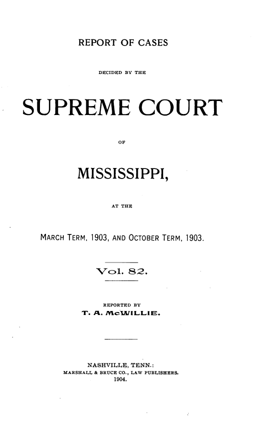 handle is hein.statereports/cdesumis0082 and id is 1 raw text is: REPORT OF CASES
DECIDID BY THE
SUPREME COURT
OF
MISSISSIPPI,
AT THE

MARCH TERM, 1903, AND OCTOBER TERM, 1903.
Vcl. 82.
REPORTED BY
T. AC. Mc1.ILLI.
NASHVILLE, TENN.:
MARSHALL & BRUCE CO., LAW PUBLISHERS.
1904.


