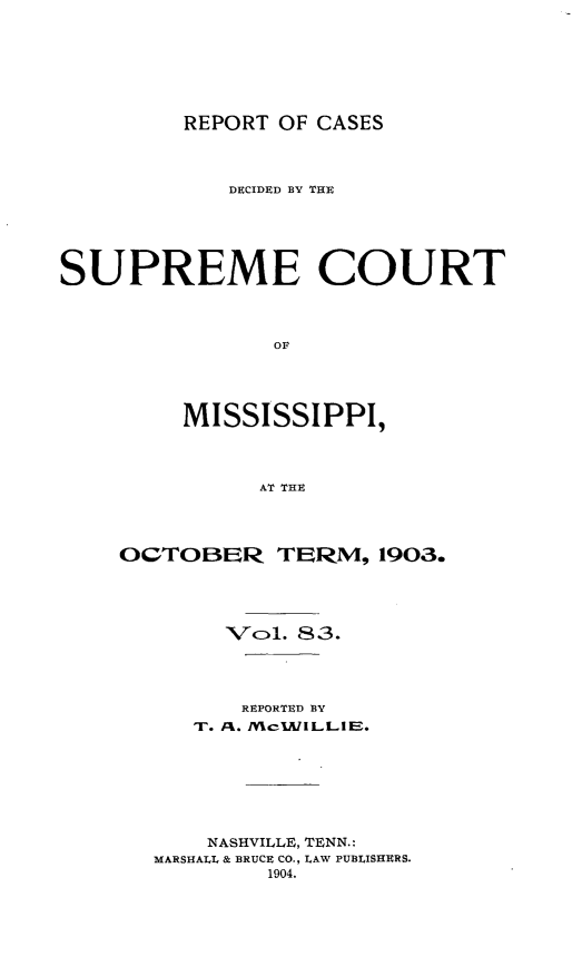 handle is hein.statereports/cdesumis0083 and id is 1 raw text is: REPORT OF CASES
DECIDED BY THE
SUPREME COURT
OF
MISSISSIPPI,
AT THE

OCTOBER TER'M, 1903.
Vol. 83.
REPORTED BY
T. A%. MWcIAIILLIIB.
NASHVILLE, TENN.:
MARSHALL & BRUCE CO., LAW PUBLISHERS.
1904.


