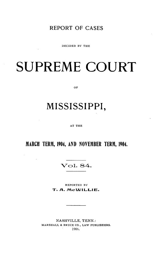 handle is hein.statereports/cdesumis0084 and id is 1 raw text is: REPORT OF CASES

DECIDED BY THE
SUPREME COURT
OF
MISSISSIPPI,
AT THE
MARCH TERM, 1904, AND NOVEMBER TERM, 1904.
7ol. 84.
REPORTED BY
T. ,M. JVcIKILLIE.
NASHVILLE, TENN.:
MARSHALL & BRUCE CO., LAW PUBLISHERS.
1905.



