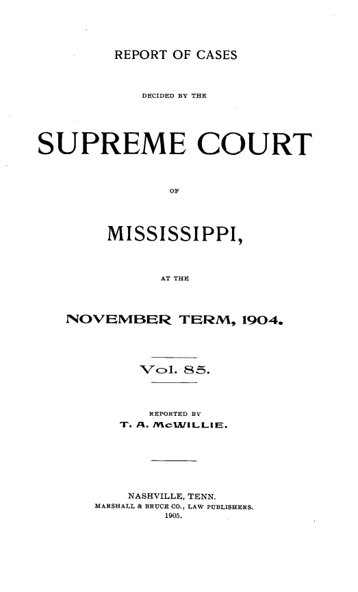 handle is hein.statereports/cdesumis0085 and id is 1 raw text is: REPORT OF CASES

DECIDED BY THE
SUPREME COURT
OF
MISSISSIPPI,
AT THE

NOVEMBER TERM, 1904.
VCl. 85.
REPORTED BY
Ir. . M cIJVILLIEE.
NASHVILLE, TENN.
MARSHALL & BRUCE CO., LAW PUBLISHERS.
1905.


