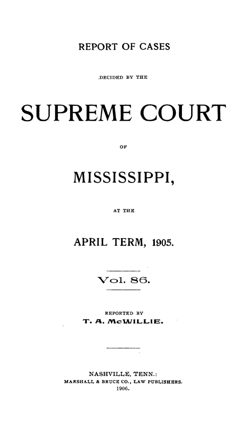 handle is hein.statereports/cdesumis0086 and id is 1 raw text is: REPORT OF CASES

.DECIDED BY THE
SUPREME COURT
OF
MISSISSIPPI,
AT THE

APRIL TERM, 1905.
Vcol. 86.
REPORTED BY
To. %. /McIA/ILLIIE.
NASHVILLE, TENN.:
MARSHALL & BRUCE CO., LAW PUBLISHERS.
1906.


