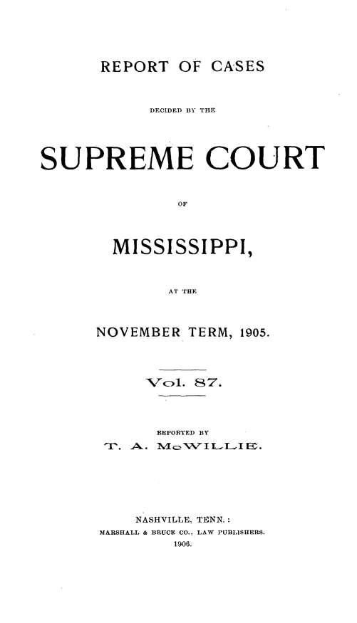 handle is hein.statereports/cdesumis0087 and id is 1 raw text is: REPORT OF CASES
DECIDED BY THE
SUPREME COURT
OF
MISSISSIPPI,
AT THE

NOVEMBER TERM, 1905.
Vcl. 87.
REPORTED BY
NASHVILLE. TENN.:
MARSHALL & BRUCE CO.. LAW PUBLISHERS.
1906.



