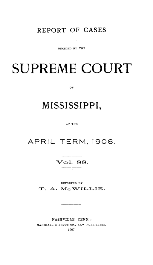handle is hein.statereports/cdesumis0088 and id is 1 raw text is: REPORT OF CASES
DECIDED BY THE
SUPREME COURT
OF
MISSISSIPPI,
AT THE

APRIL TERM, 1906.
'Vozl, 88.
REPORTED B3Y
NASHVILLE, TENN.:
MARSHALL & BRUCE CO., LAW PUBLISHERS,


