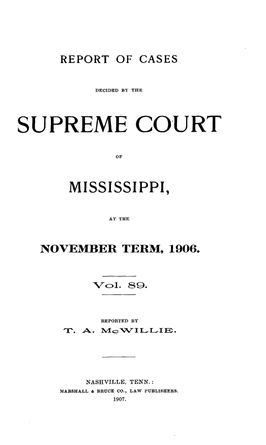 handle is hein.statereports/cdesumis0089 and id is 1 raw text is: REPORT OF CASES
DECIDED BY THE
SUPREME COURT
OF
MISSISSIPPI,
AT THE

NOVEMBER TERM, 1906.
Vcl. 89.
REPORTED BY
Tr. A,.. lN¢c, :,VILL.-E.
NASHVILLE, TENN.:
MARSHALL & BRUCE CO., LAW PUBLISHERS.
1907.


