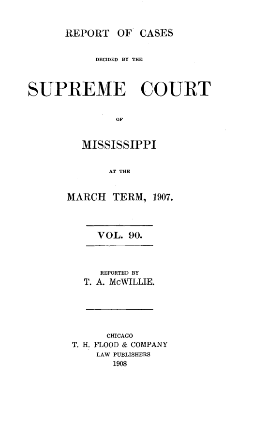handle is hein.statereports/cdesumis0090 and id is 1 raw text is: REPORT OF CASES
DECIDED BY THE
SUPREME COURT
OF
MISSISSIPPI
AT THE

MARCH TERM, 1907.
VOL. 90.

REPORTED BY
T. A. McWILLIE.

CHICAGO
T. H. FLOOD & COMPANY
LAW PUBLISHERS
1908


