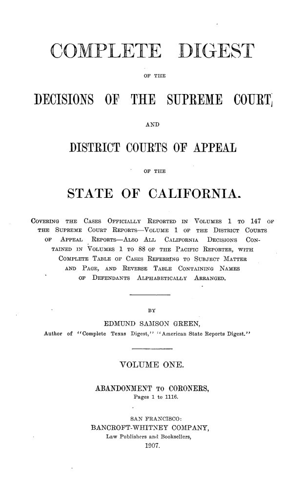 handle is hein.statereports/cdigtourca0001 and id is 1 raw text is: 






    COMPLETE DIGEST


                         OF THE



DECISIONS OF THE SUPREME COURTJ


                         AND


DISTRICT COURTS OF APPEAL


                 OF THE


STATE OF CALIFORNIA.


COVERING THE CASES OFFICIALLY REPORTED IN VOLUMES 1 TO 147 OF
  THE SUPREME COURT REPORTS-VOLUME 1 OF THE DISTRICT COURTS
  OF   APPEAL REPORTs-ALSo ALL CALIFORNIA DECISIONS CON-
     TAINED IN VOLUMES 1 TO 88 OF THE PACIFIC REPORTER, WITH
     COMPLETE TABLE OF CASES REFERRING TO SUBJECT MATTER
        AND PAGE, AND REVERSE TABLE CONTAINING NAMES
           OF DEFENDANTS ALPHABETICALLY ARRANGED.



                          BY

                EDMUND   SAMSON GREEN,
   Author of Complete Texas Digest, American State Reports Digest.


      VOLUME ONE.


 ABANDONMENT   TO CORONERS,
          Pages 1 to 1116.


          SAN FRANCISCO:
BANCROFT-WHITNEY  COMPANY,
   Law Publishers and Booksellers,
            1907.


