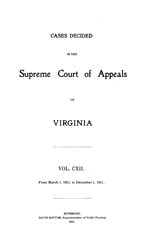 handle is hein.statereports/cdscva0112 and id is 1 raw text is: CASES DECIDED

IN THE

Supreme

Court

of Appeals

VIRGINIA
VOL. CXII.
From March 1. 1911, to December 1, 1911.
RICHMOND:
DAVIS BOTTOM, Superintendent of Public Printing


