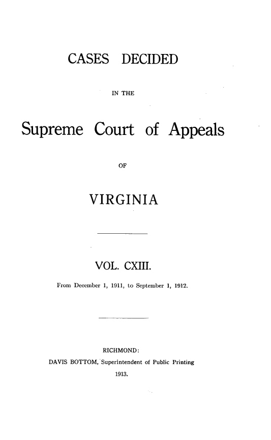 handle is hein.statereports/cdscva0113 and id is 1 raw text is: CASES DECIDED
IN THE
Supreme Court of Appeals
OF

VIRGINIA
VOL. CXIII.
From December 1, 1911, to September 1, 1912.
RICHMOND:
DAVIS BOTTOM, Superintendent of Public Printing
1913.



