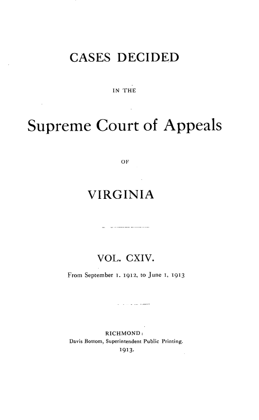 handle is hein.statereports/cdscva0114 and id is 1 raw text is: CASES DECIDED
IN THE
Supreme Court of Appeals
OF

VIRGINIA
VOL. CXIV.
From September 1. 1912, to June I, 1913
RICHMOND:
Davis Bottom, Superintendent Public Printing.
1913.


