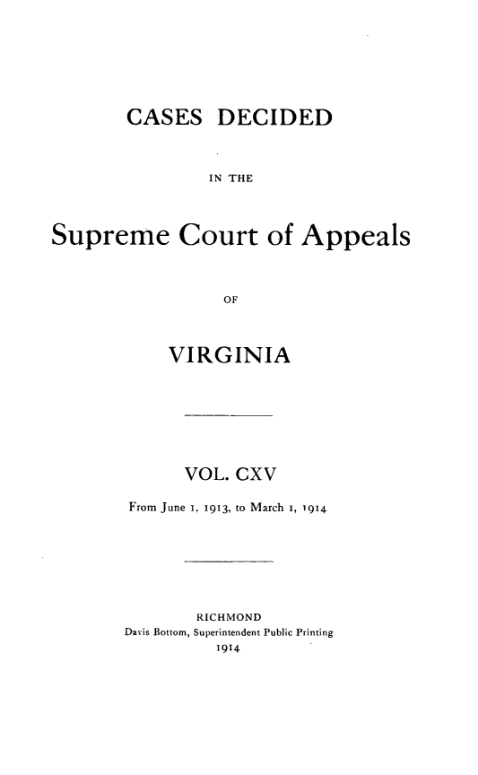 handle is hein.statereports/cdscva0115 and id is 1 raw text is: CASES DECIDED
IN THE
Supreme Court of Appeals
OF

VIRGINIA
VOL. CXV
From June 1, 1913, to March I, 1914
RICHMOND
Davis Bottom, Superintendent Public Printing


