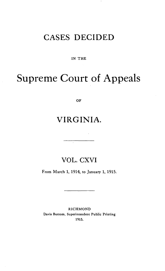 handle is hein.statereports/cdscva0116 and id is 1 raw text is: CASES DECIDED
IN THE
Supreme Court of Appeals
OF

VIRGINIA.
VOL. CXVI
From March 1, 1914, to January 1, 1915.
RICHMOND
Davis Bottom, Superintendent Public Printing
1915.


