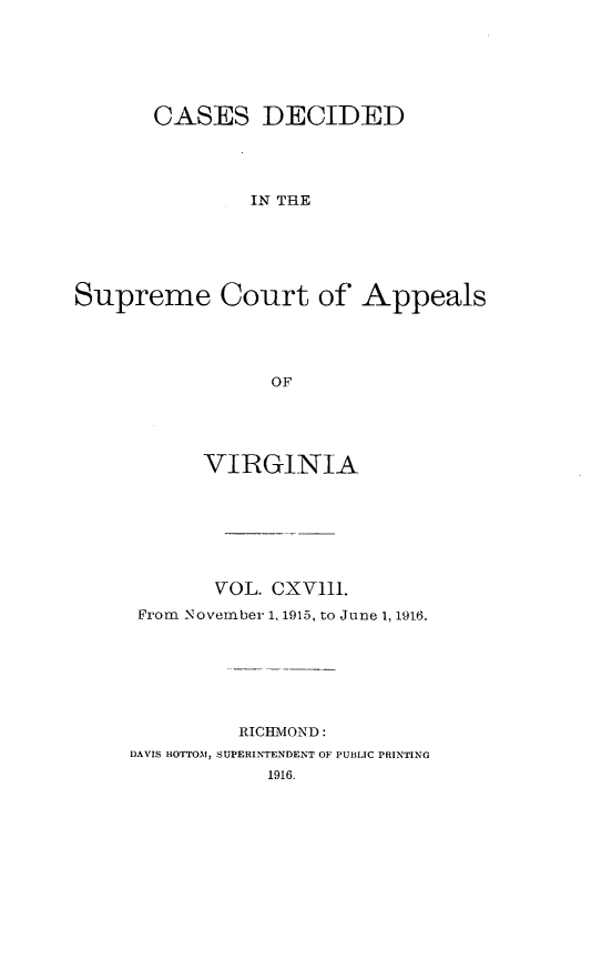 handle is hein.statereports/cdscva0118 and id is 1 raw text is: CASES DECIDED
IN THE
Supreme Court of Appeals
OF

VIRGINIA
VOL. CXVIlI.
From November 1, 1915, to June 1, 1916.
RICHMOND:
DAVIS BOTTOM, SUPERINTENDENT OF PUBLIC PRINTING
1916.


