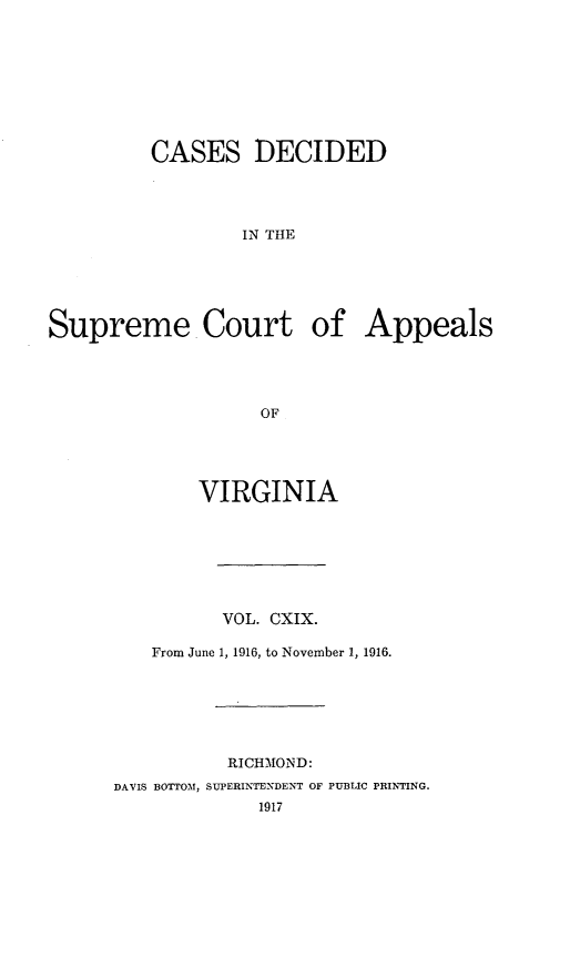 handle is hein.statereports/cdscva0119 and id is 1 raw text is: CASES DECIDED
IN THE
Supreme Court of Appeals
OF

VIRGINIA
VOL. CXIX.
From June 1, 1916, to November 1, 1916.
RICHMOND:
DAVIS BOTTOM, SUPERINTENDENT OF PUBLIC PRINTING.
1917


