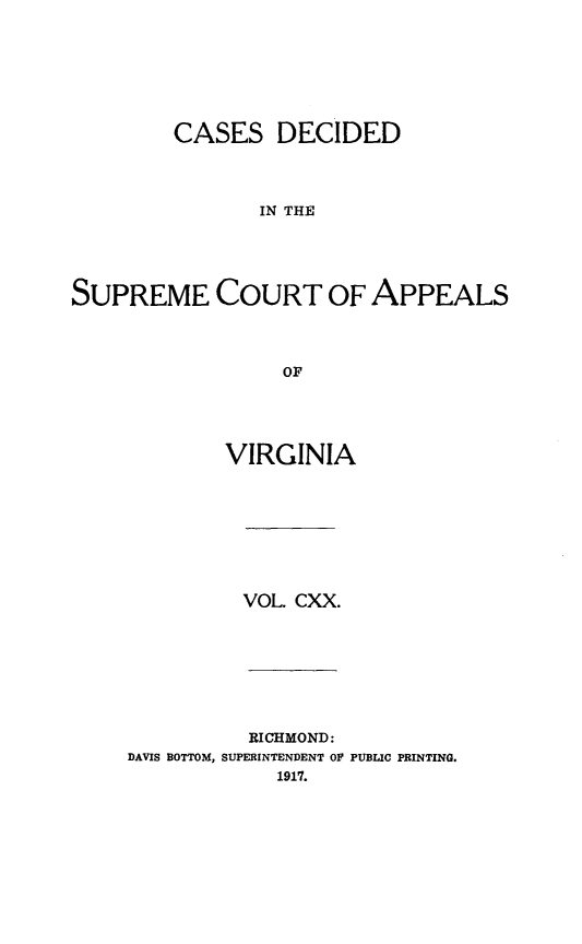 handle is hein.statereports/cdscva0120 and id is 1 raw text is: CASES DECIDED
IN THE
SUPREME COURT OF APPEALS
OF

VIRGINIA

VOL. CXX.

RICHMOND:
DAVIS BOTTOM, SUPERINTENDENT OF
1917.

PUBLIC PRINTING.


