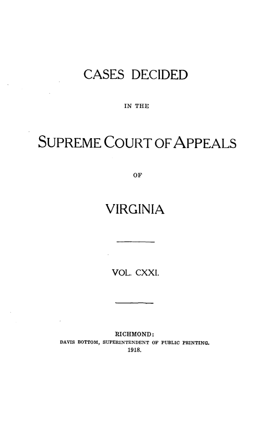 handle is hein.statereports/cdscva0121 and id is 1 raw text is: CASES DECIDED
IN THE
SUPREME COURT OF APPEALS
OF

VIRGINIA
VOL. CXXI.

RICHMOND:
DAVIS BOTTOM, SUPERINTENDENT OF PUBLIC PRINTING.
1918.


