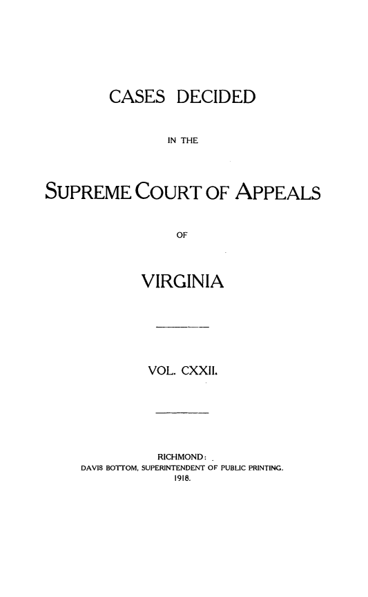 handle is hein.statereports/cdscva0122 and id is 1 raw text is: CASES

DECIDED

IN THE

SUPREME COURT OF APPEALS
OF
VIRGINIA

VOL. CXXII.
RICHMOND:
DAVIS BOTTOM, SUPERINTENDENT OF PUBLIC PRINTING.
1918.


