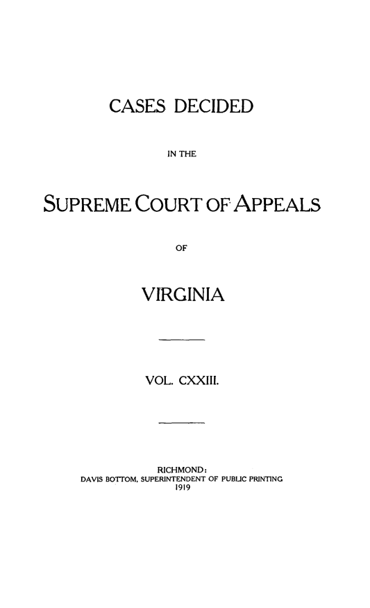 handle is hein.statereports/cdscva0123 and id is 1 raw text is: CASES DECIDED
IN THE
SUPREME COURT OF APPEALS
OF

VIRGINIA
VOL. CXXIII.
RICHMOND:
DAVIS BOTrOM, SUPERINTENDENT OF PUBLIC PRINTING
1919


