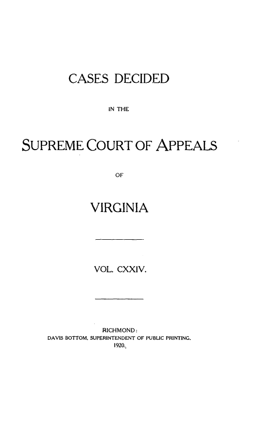 handle is hein.statereports/cdscva0124 and id is 1 raw text is: CASES DECIDED
IN THE
SUPREME COURT OF APPEALS
OF

VIRGINIA

VOL. CXXIV.

RICHMOND:
DAVIS BOTTOM, SUPERINTENDENT OF PUBLIC PRINTING.
1920.,


