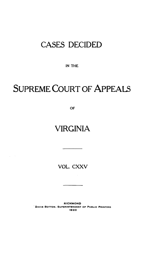handle is hein.statereports/cdscva0125 and id is 1 raw text is: CASES DECIDED
IN THE
SUPREME COURT OF APPEALS
OF

VIRGINIA
VOL. CXXV
RICHMOND
DAVIS BOTTOM. SUPERINTENDENT OF PUBLIC PRINTING
1920


