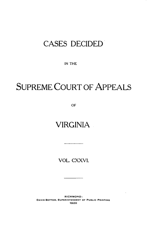 handle is hein.statereports/cdscva0126 and id is 1 raw text is: CASES DECIDED
IN THE
SUPREME COURT OF APPEALS
OF

VIRGINIA
VOL. CXXVI.
RICHMOND:
DAVIS BOTTOM. SUPERINTENDENT OF PUBLIC PRINTING
1920


